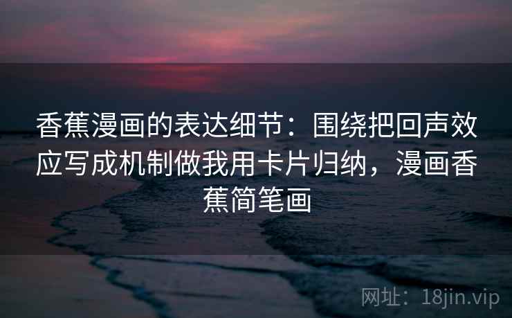 香蕉漫画的表达细节：围绕把回声效应写成机制做我用卡片归纳，漫画香蕉简笔画