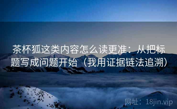 茶杯狐这类内容怎么读更准：从把标题写成问题开始（我用证据链法追溯）