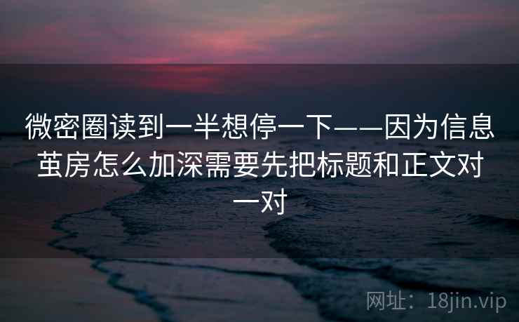 微密圈读到一半想停一下——因为信息茧房怎么加深需要先把标题和正文对一对