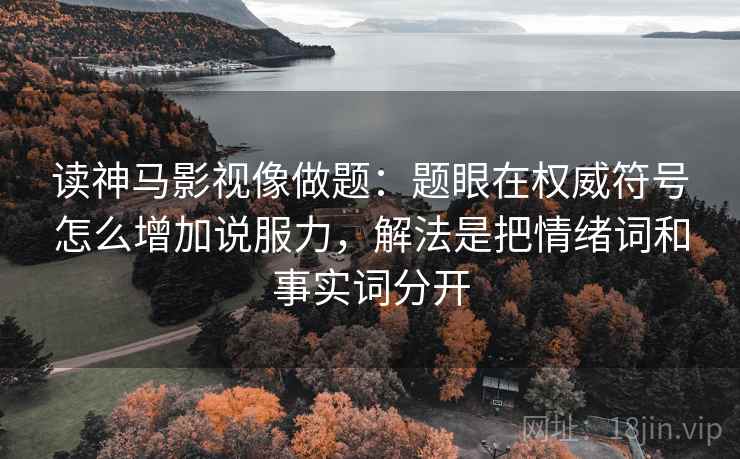 读神马影视像做题：题眼在权威符号怎么增加说服力，解法是把情绪词和事实词分开